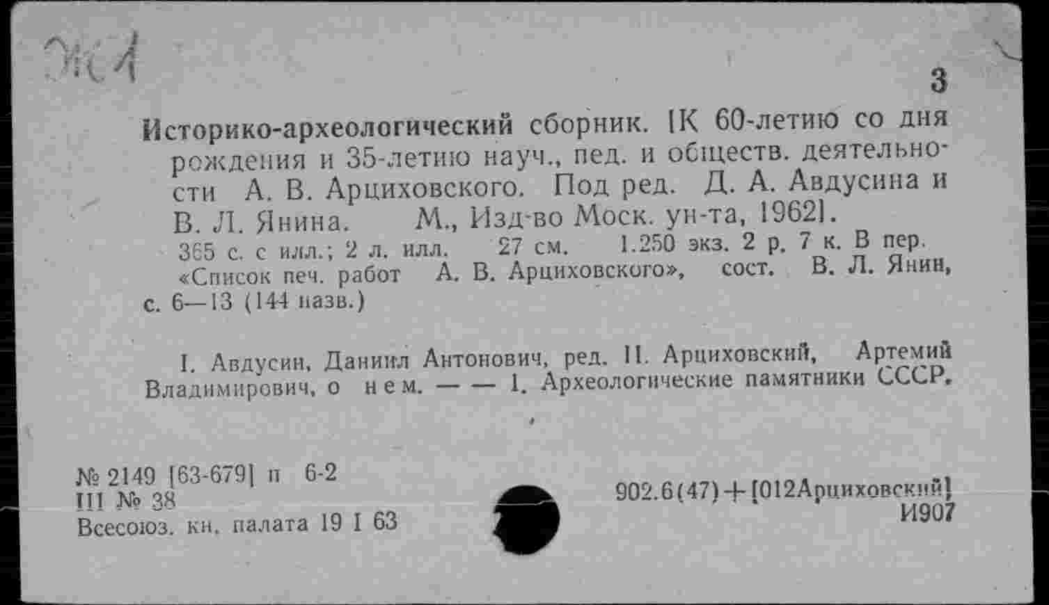 ﻿Историко-археологический сборник. IK 60-летию со дня рождения и 35-летию науч., пед. и обществ, деятельности А. В. Арциховского. Под ред. Д. А. Авдусина и В. Л. Янина. М., Изд-во Моск, ун-та, 19621.
365 с. с илл.; 2 л. илл. 27 см. 1.250 экз. 2 р. 7 к. В пер.
«Список печ. работ А. В. Арциховского», сост. В. Л. Янин, с. 6—13 (144 назв.)
I Авдусин, Даниил Антонович, ред. II. Арииховский, Артемий Владимирович, о нем.------1. Археологические памятники СССР,
№ 2149 [63-679J п 6-2
III № 38
Всесоюз. кн, палата 19 I 63
902.6 (47) -4- Г012Аппиховскнй1
' ‘	И907